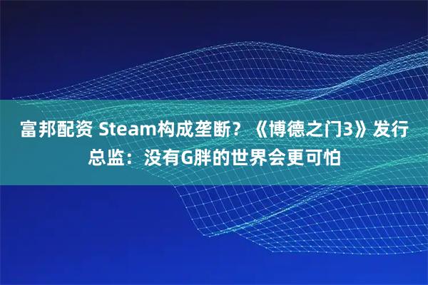 富邦配资 Steam构成垄断？《博德之门3》发行总监：没有G胖的世界会更可怕