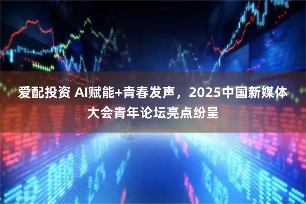 爱配投资 AI赋能+青春发声，2025中国新媒体大会青年论坛亮点纷呈