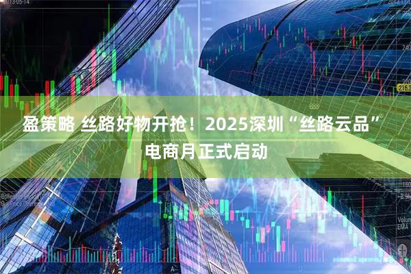 盈策略 丝路好物开抢！2025深圳“丝路云品” 电商月正式启动