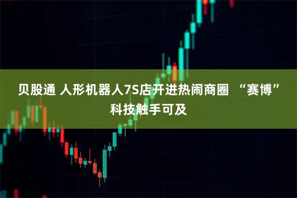 贝股通 人形机器人7S店开进热闹商圈  “赛博”科技触手可及