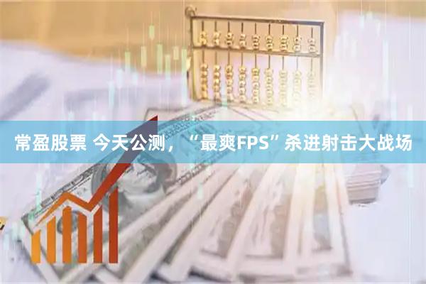 常盈股票 今天公测，“最爽FPS”杀进射击大战场