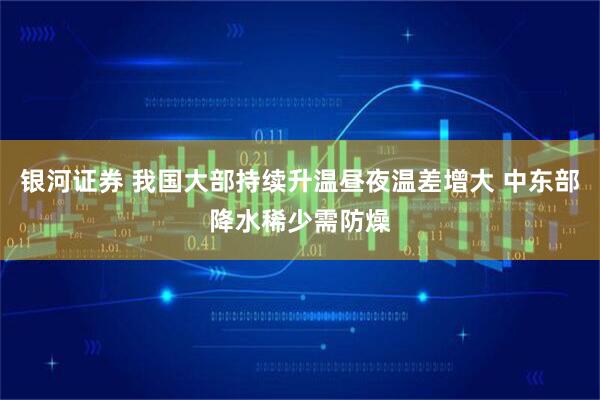 银河证券 我国大部持续升温昼夜温差增大 中东部降水稀少需防燥