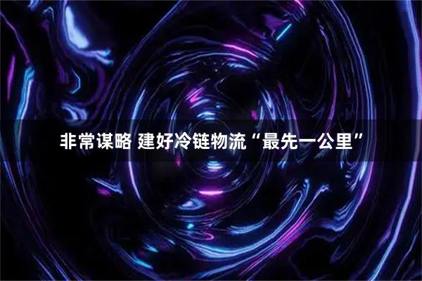 非常谋略 建好冷链物流“最先一公里”