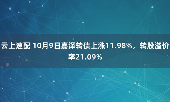 云上速配 10月9日嘉泽转债上涨11.98%，转股溢价率21.09%