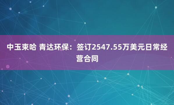 中玉束哈 青达环保：签订2547.55万美元日常经营合同