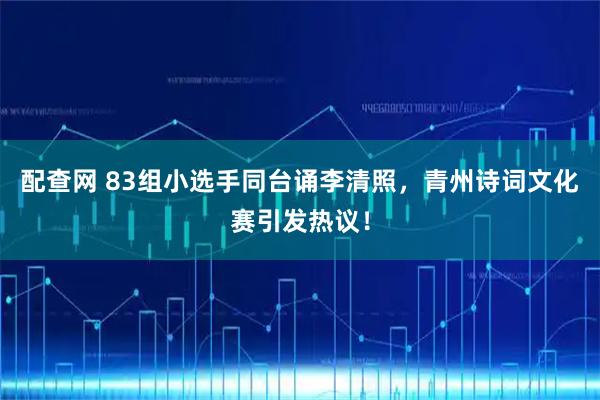 配查网 83组小选手同台诵李清照，青州诗词文化赛引发热议！