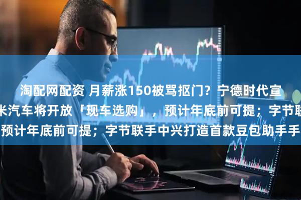 淘配网配资 月薪涨150被骂抠门？宁德时代宣布涨薪，回应来了；小米汽车将开放「现车选购」，预计年底前可提；字节联手中兴打造首款豆包助手手机