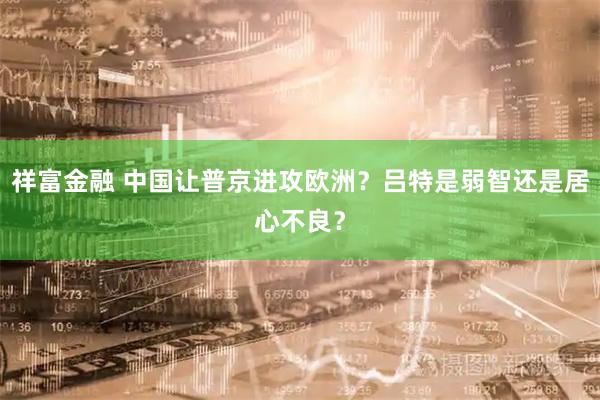 祥富金融 中国让普京进攻欧洲？吕特是弱智还是居心不良？