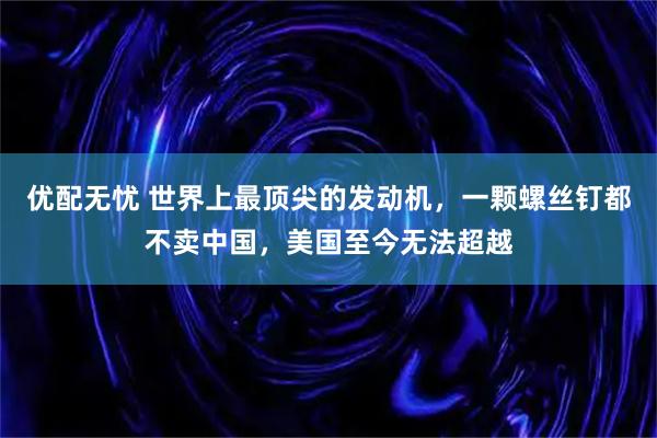 优配无忧 世界上最顶尖的发动机，一颗螺丝钉都不卖中国，美国至今无法超越