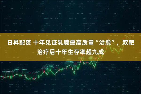 日昇配资 十年见证乳腺癌高质量“治愈”，双靶治疗后十年生存率超九成