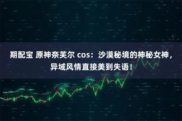 期配宝 原神奈芙尔 cos：沙漠秘境的神秘女神，异域风情直接美到失语！