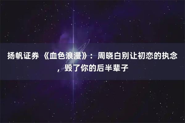 扬帆证券 《血色浪漫》：周晓白别让初恋的执念，毁了你的后半辈子