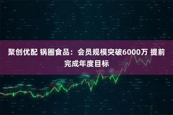 聚创优配 锅圈食品：会员规模突破6000万 提前完成年度目标