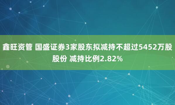 鑫旺资管 国盛证券3家股东拟减持不超过5452万股股份 减持比例2.82%