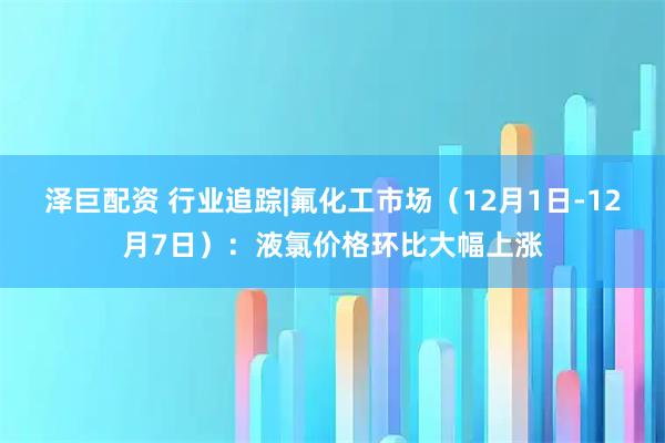 泽巨配资 行业追踪|氟化工市场（12月1日-12月7日）：液氯价格环比大幅上涨