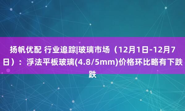 扬帆优配 行业追踪|玻璃市场（12月1日-12月7日）：浮法平板玻璃(4.8/5mm)价格环比略有下跌