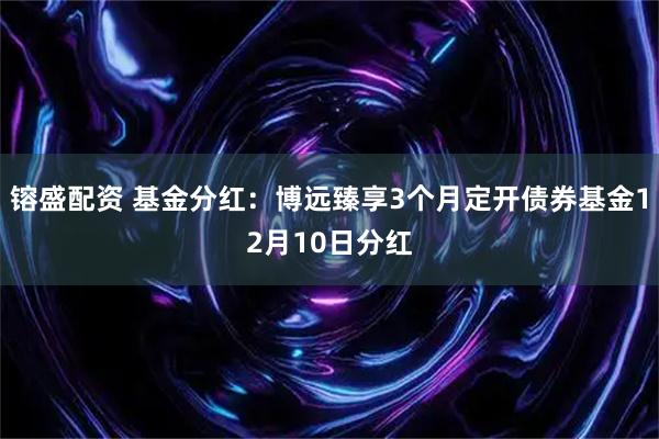 镕盛配资 基金分红：博远臻享3个月定开债券基金12月10日分红