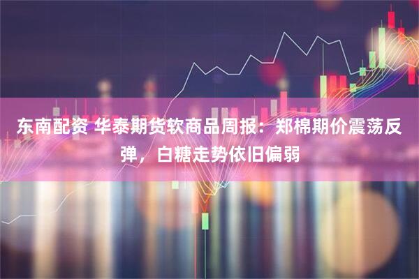 东南配资 华泰期货软商品周报：郑棉期价震荡反弹，白糖走势依旧偏弱