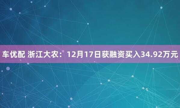 车优配 浙江大农：12月17日获融资买入34.92万元