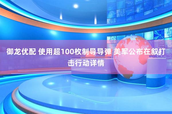御龙优配 使用超100枚制导导弹 美军公布在叙打击行动详情