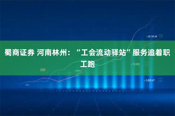 蜀商证券 河南林州：“工会流动驿站”服务追着职工跑