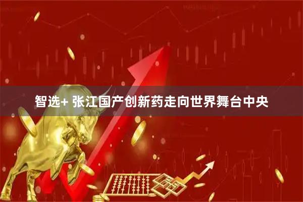 智选+ 张江国产创新药走向世界舞台中央