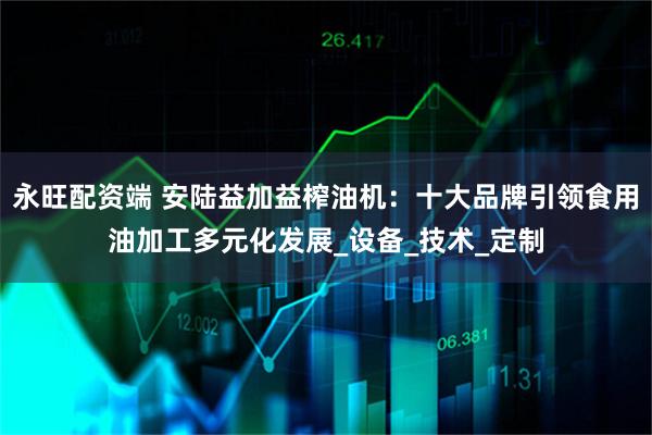 永旺配资端 安陆益加益榨油机：十大品牌引领食用油加工多元化发展_设备_技术_定制