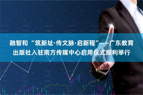 融智和 “筑新址·传文脉·启新程”——广东教育出版社入驻南方传媒中心启用仪式顺利举行